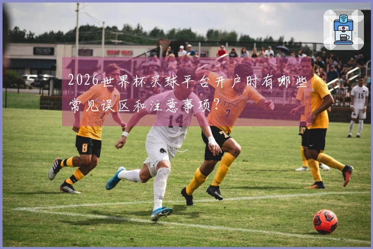 2026世界杯买球平台开户时有哪些常见误区和注意事项？