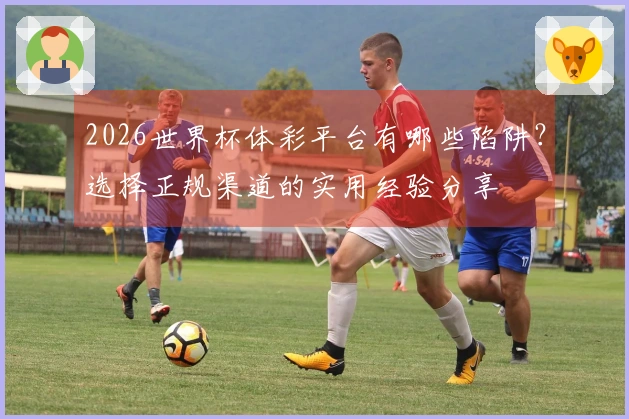 2026世界杯体彩平台有哪些陷阱？选择正规渠道的实用经验分享